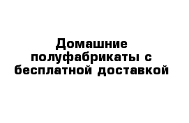 Домашние полуфабрикаты с бесплатной доставкой